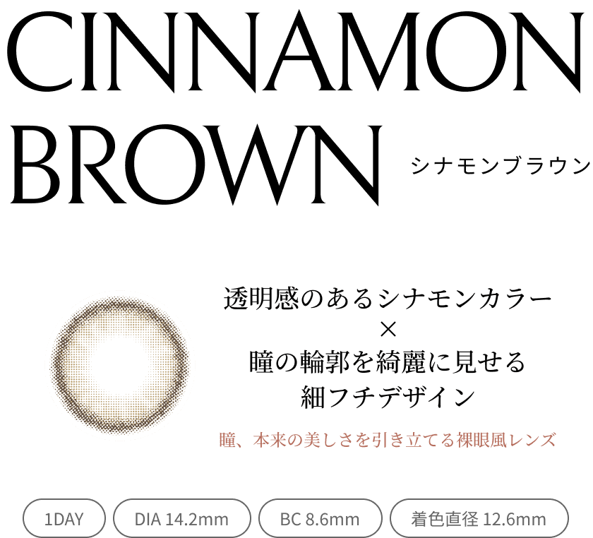 CINNAMON BROWN シナモンブラウン 透明感のあるシナモンカラー×瞳の輪郭を綺麗に見せる細フチデザイン 瞳、本来の美しさを引き立てる裸眼風レンズ 1DAY/DIA 14.2mm/BC 8.6mm/着色直径 12.6mm