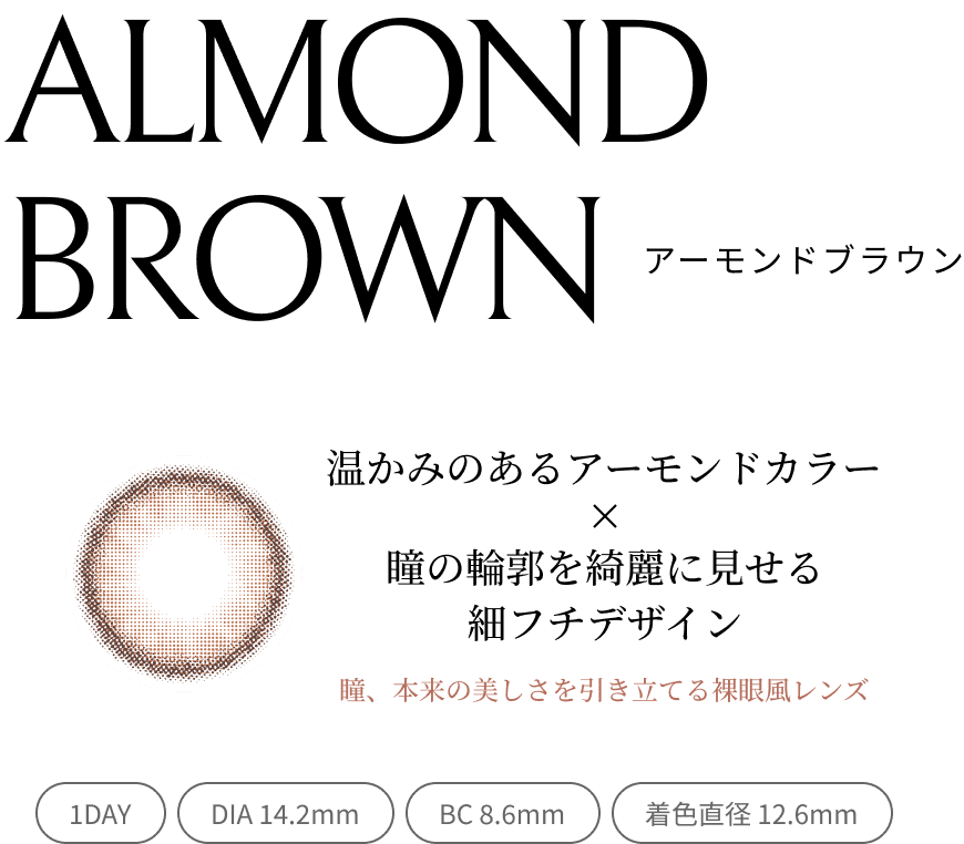 ALMOND BROWN アーモンドブラウン 温かみのあるアーモンドカラー×瞳の輪郭を綺麗に見せる細フチデザイン 瞳、本来の美しさを引き立てる裸眼風レンズ 1DAY/DIA 14.2mm/BC 8.6mm/着色直径 12.6mm