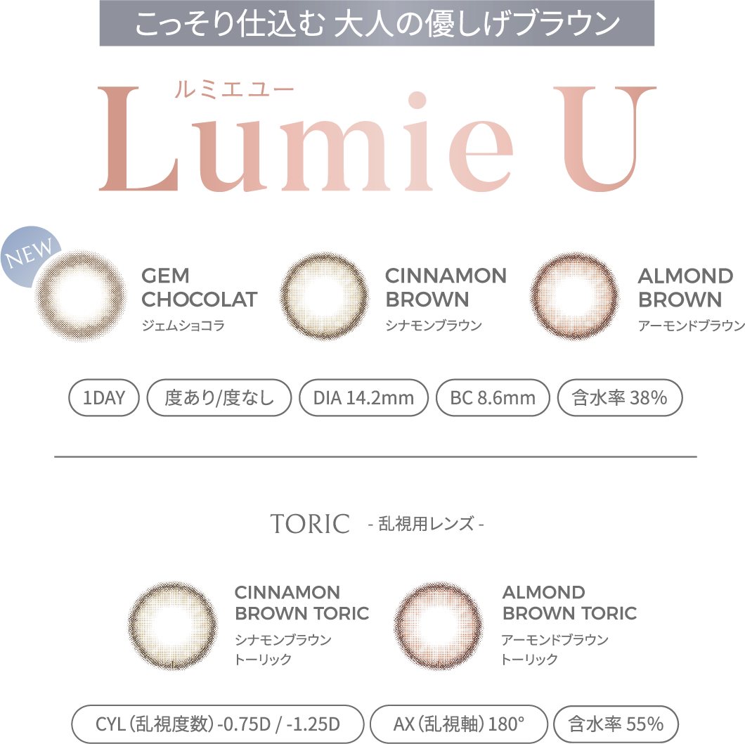 欲しいのは 大人の透明感 LumieU ルミエユー GEM CHOCOLAT ジェムショコラ CINNAMON BROWN シナモンブラウンALMOND BROWN アーモンドブラウン 1DAY 度あり/度なし DIA 14.2mm BC 8.6mm 含水率 38％ TORIC - 乱視用レンズ - CINNAMON BROWN TORIC シナモンブラウントーリック ALMOND BROWN TORIC アーモンドブラウントーリック CYL（乱視度数）-0.75D / -1.25D AX（乱視軸）180° 含水率 55％